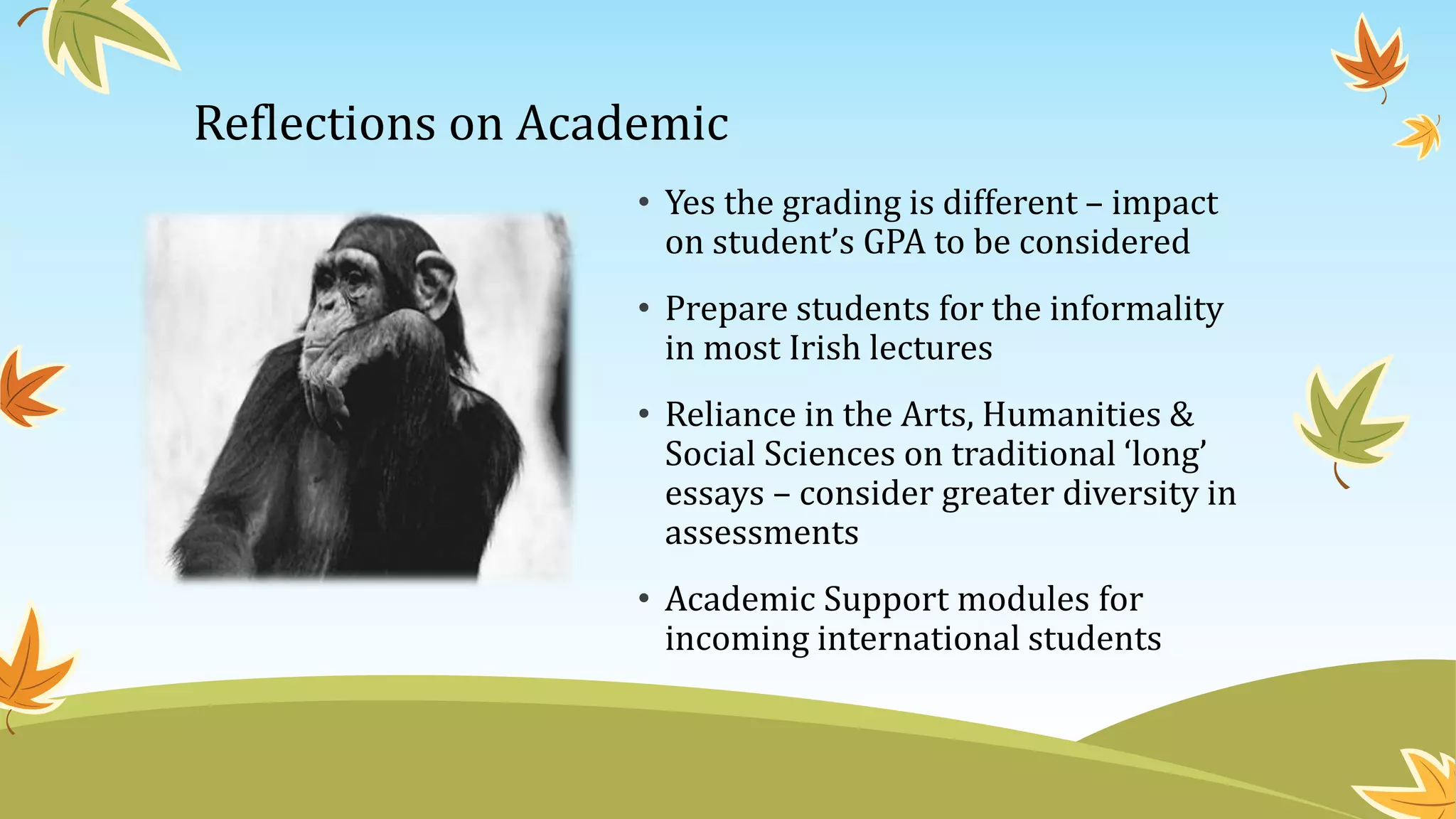 Reflections on Academic
• Yes the grading is different – impact
on student’s GPA to be considered
• Prepare students for the informality
in most Irish lectures
• Reliance in the Arts, Humanities &
Social Sciences on traditional ‘long’
essays – consider greater diversity in
assessments
• Academic Support modules for
incoming international students
 