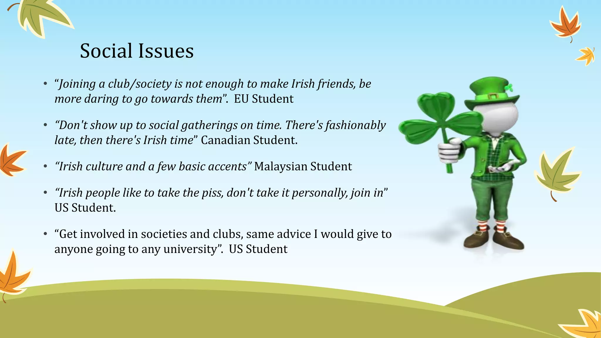 Social Issues
• “Joining a club/society is not enough to make Irish friends, be
more daring to go towards them”. EU Student
• “Don't show up to social gatherings on time. There's fashionably
late, then there's Irish time” Canadian Student.
• “Irish culture and a few basic accents” Malaysian Student
• “Irish people like to take the piss, don't take it personally, join in”
US Student.
• “Get involved in societies and clubs, same advice I would give to
anyone going to any university”. US Student
 