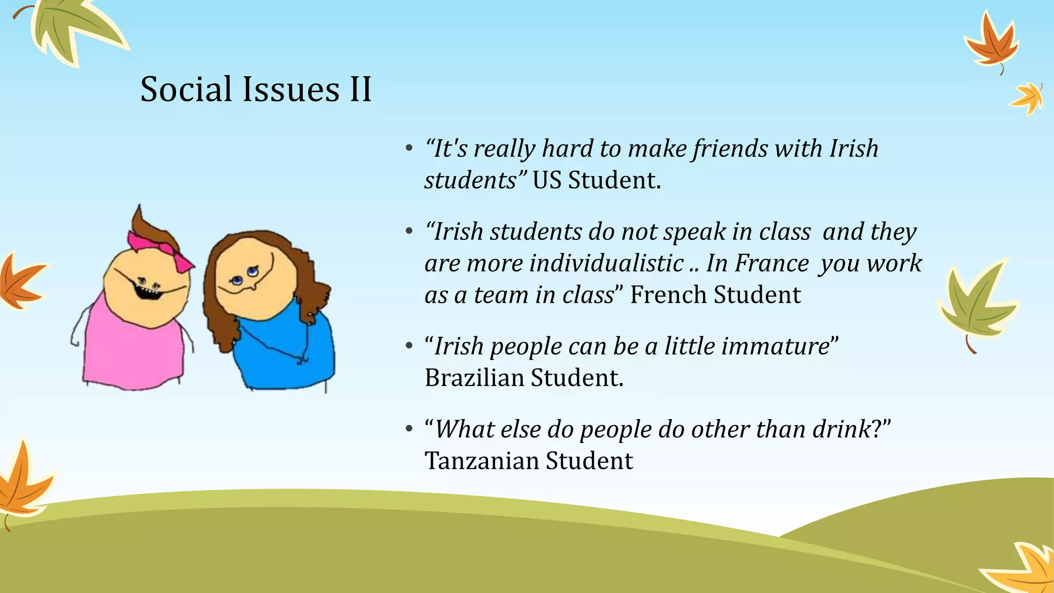 Social Issues II
• “It's really hard to make friends with Irish
students” US Student.
• “Irish students do not speak in class and they
are more individualistic .. In France you work
as a team in class” French Student
• “Irish people can be a little immature”
Brazilian Student.
• “What else do people do other than drink?”
Tanzanian Student
 