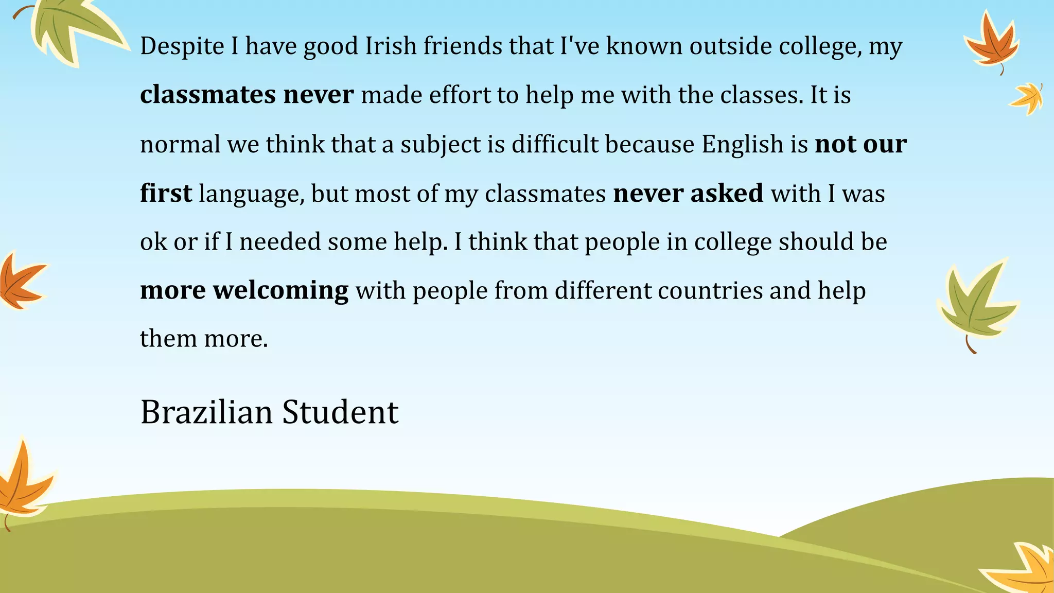 Despite I have good Irish friends that I've known outside college, my
classmates never made effort to help me with the classes. It is
normal we think that a subject is difficult because English is not our
first language, but most of my classmates never asked with I was
ok or if I needed some help. I think that people in college should be
more welcoming with people from different countries and help
them more.
Brazilian Student
 