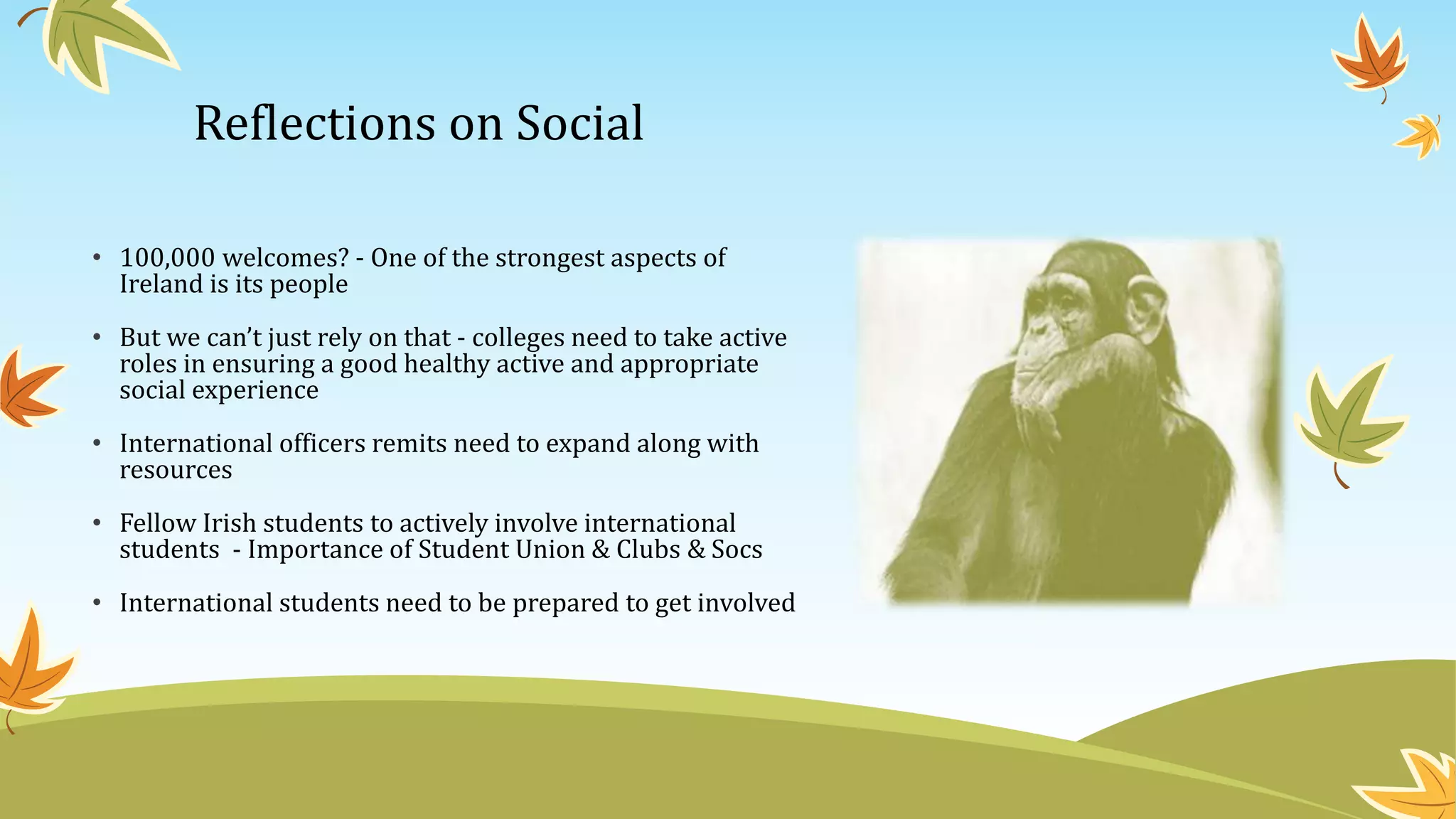 Reflections on Social
• 100,000 welcomes? - One of the strongest aspects of
Ireland is its people
• But we can’t just rely on that - colleges need to take active
roles in ensuring a good healthy active and appropriate
social experience
• International officers remits need to expand along with
resources
• Fellow Irish students to actively involve international
students - Importance of Student Union & Clubs & Socs
• International students need to be prepared to get involved
 