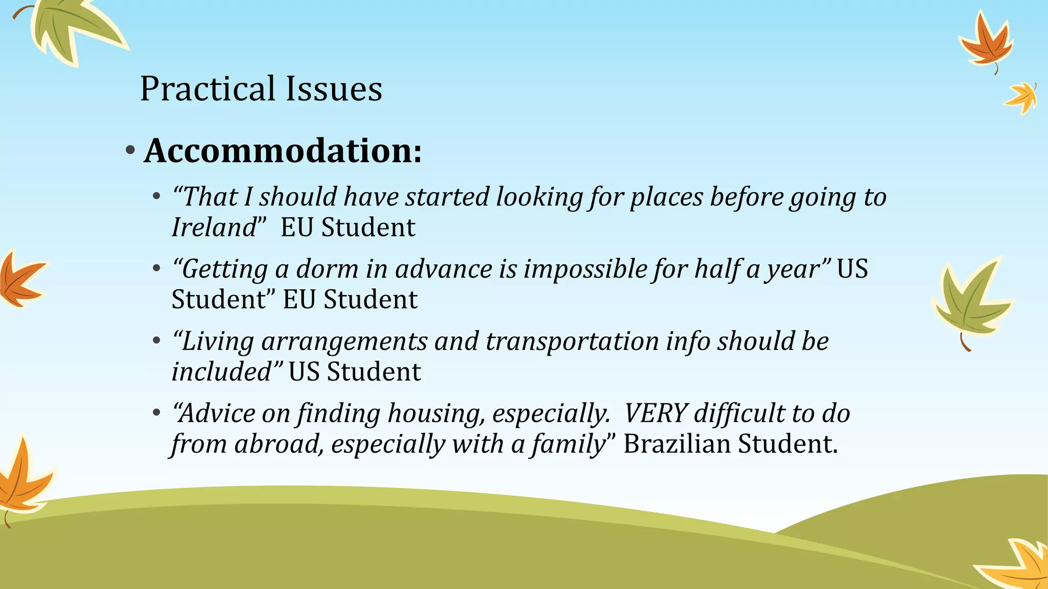 Practical Issues
• Accommodation:
• “That I should have started looking for places before going to
Ireland” EU Student
• “Getting a dorm in advance is impossible for half a year” US
Student” EU Student
• “Living arrangements and transportation info should be
included” US Student
• “Advice on finding housing, especially. VERY difficult to do
from abroad, especially with a family” Brazilian Student.
 