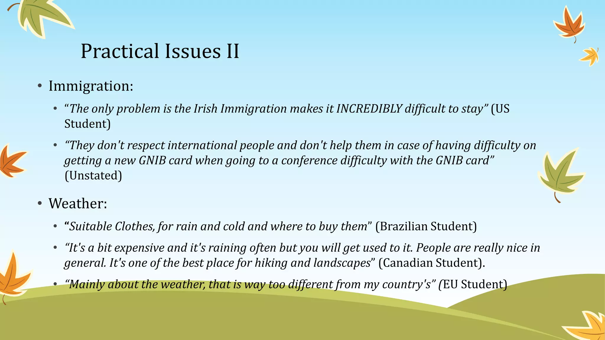 Practical Issues II
• Immigration:
• “The only problem is the Irish Immigration makes it INCREDIBLY difficult to stay” (US
Student)
• “They don't respect international people and don't help them in case of having difficulty on
getting a new GNIB card when going to a conference difficulty with the GNIB card”
(Unstated)
• Weather:
• “Suitable Clothes, for rain and cold and where to buy them” (Brazilian Student)
• “It's a bit expensive and it's raining often but you will get used to it. People are really nice in
general. It's one of the best place for hiking and landscapes” (Canadian Student).
• “Mainly about the weather, that is way too different from my country's” (EU Student)
 