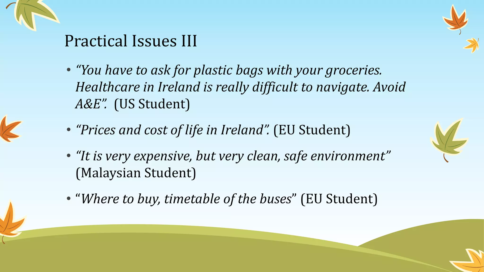 Practical Issues III
• “You have to ask for plastic bags with your groceries.
Healthcare in Ireland is really difficult to navigate. Avoid
A&E”. (US Student)
• “Prices and cost of life in Ireland”. (EU Student)
• “It is very expensive, but very clean, safe environment”
(Malaysian Student)
• “Where to buy, timetable of the buses” (EU Student)
 