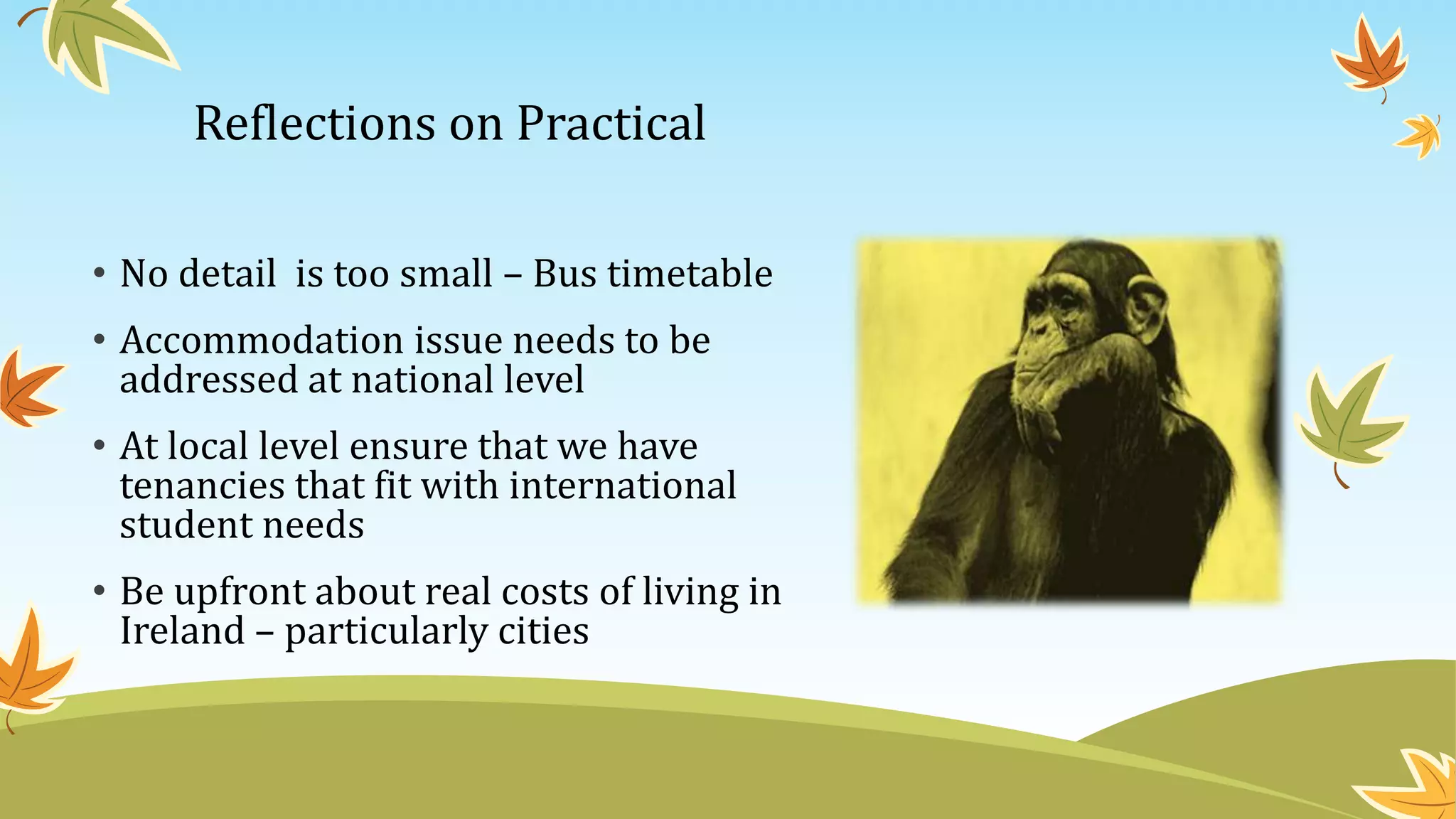 Reflections on Practical
• No detail is too small – Bus timetable
• Accommodation issue needs to be
addressed at national level
• At local level ensure that we have
tenancies that fit with international
student needs
• Be upfront about real costs of living in
Ireland – particularly cities
 