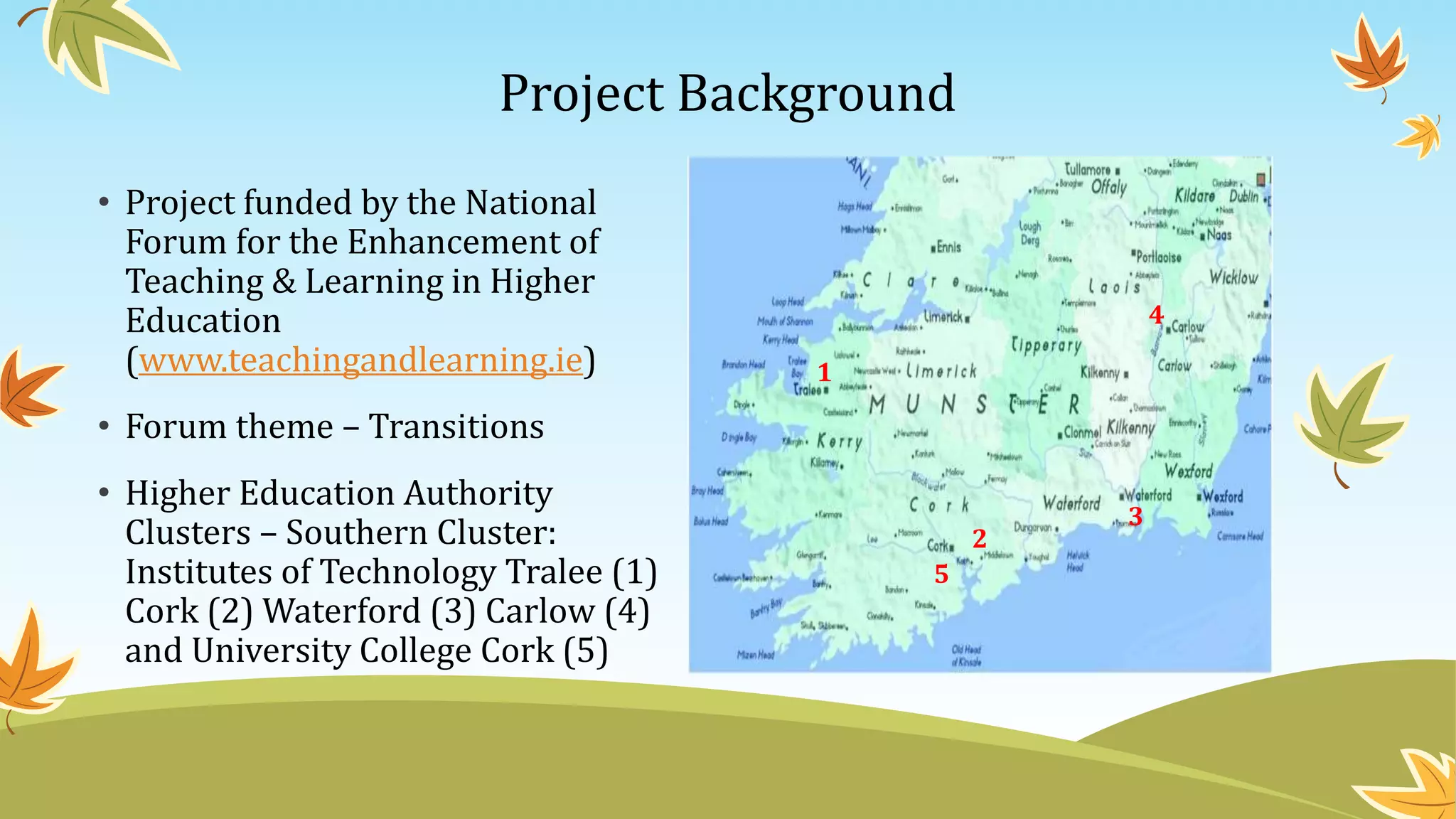 Project Background
• Project funded by the National
Forum for the Enhancement of
Teaching & Learning in Higher
Education
(www.teachingandlearning.ie)
• Forum theme – Transitions
• Higher Education Authority
Clusters – Southern Cluster:
Institutes of Technology Tralee (1)
Cork (2) Waterford (3) Carlow (4)
and University College Cork (5)
1
3
2
4
5
 
