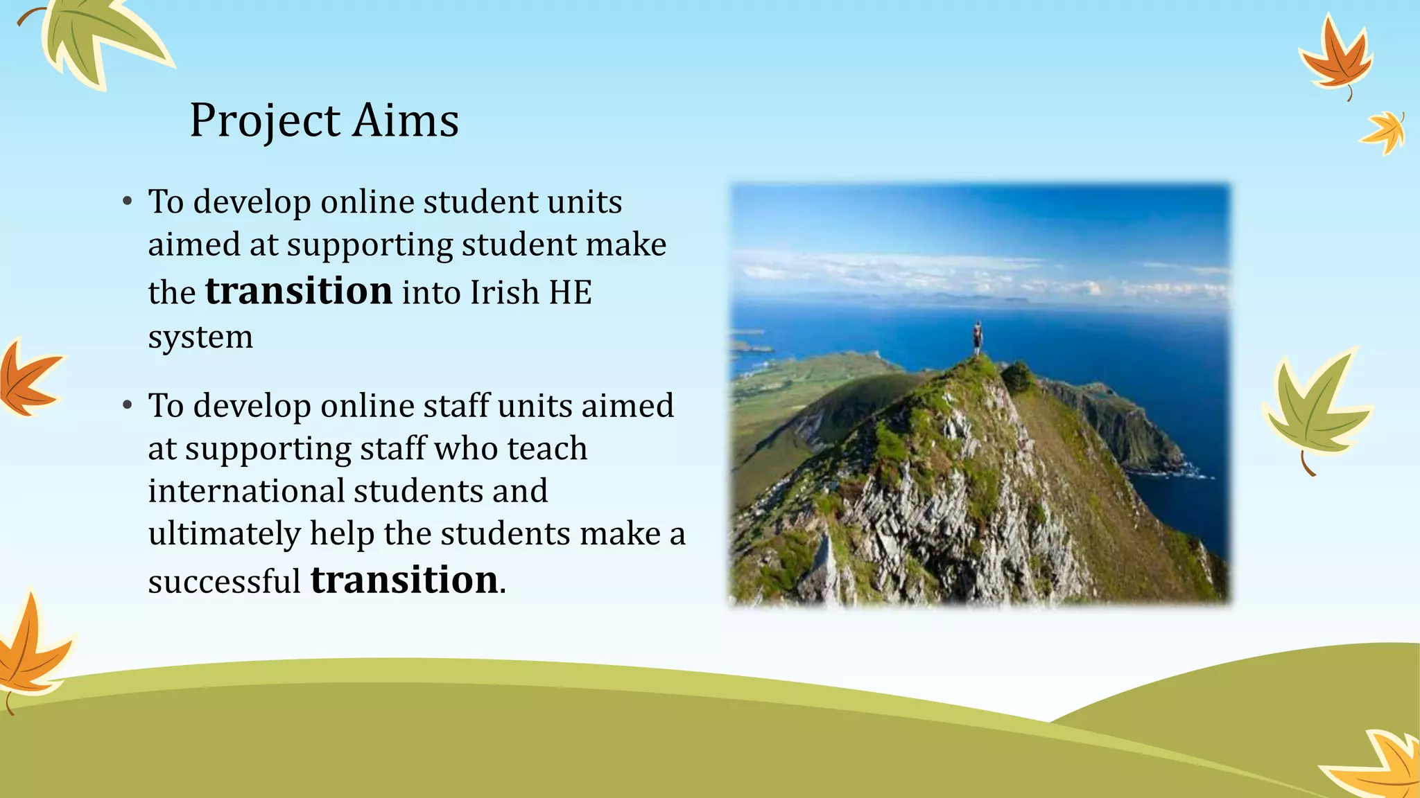 Project Aims
• To develop online student units
aimed at supporting student make
the transition into Irish HE
system
• To develop online staff units aimed
at supporting staff who teach
international students and
ultimately help the students make a
successful transition.
 