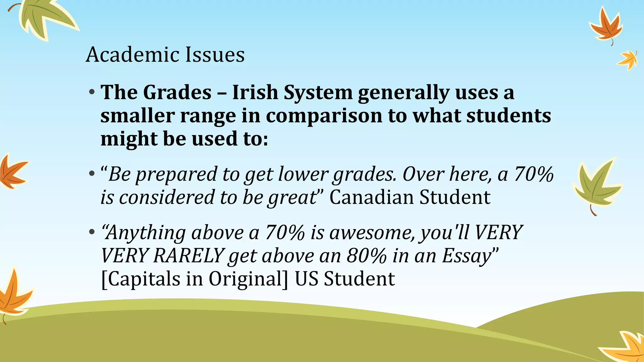 Academic Issues
• The Grades – Irish System generally uses a
smaller range in comparison to what students
might be used to:
• “Be prepared to get lower grades. Over here, a 70%
is considered to be great” Canadian Student
• “Anything above a 70% is awesome, you'll VERY
VERY RARELY get above an 80% in an Essay”
[Capitals in Original] US Student
 
