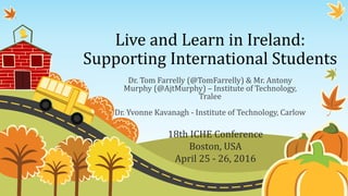 Live and Learn in Ireland:
Supporting International Students
Dr. Tom Farrelly (@TomFarrelly) & Mr. Antony
Murphy (@AjtMurphy) – Institute of Technology,
Tralee
Dr. Yvonne Kavanagh - Institute of Technology, Carlow
18th ICHE Conference
Boston, USA
April 25 - 26, 2016
 