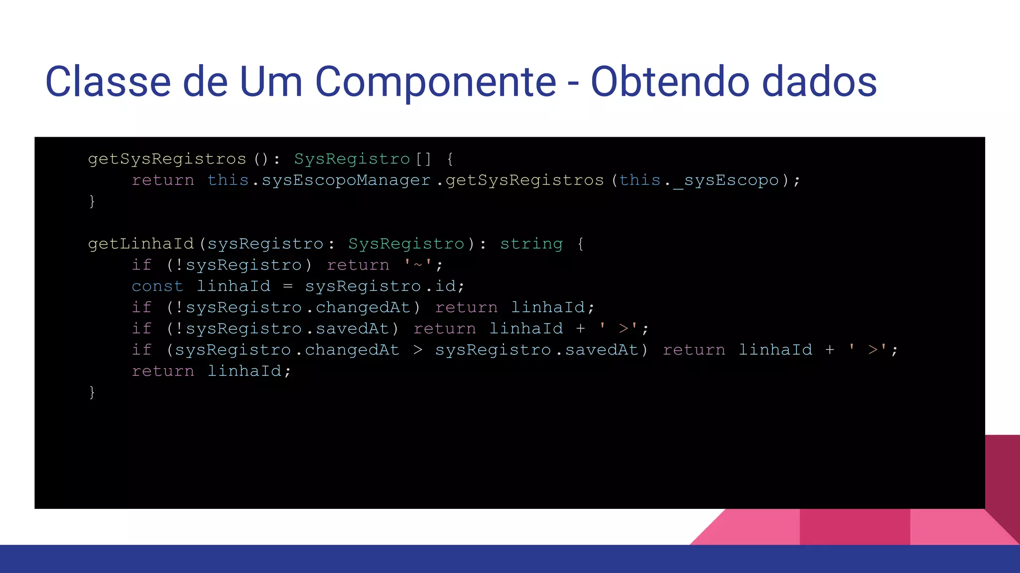 Classe de Um Componente - Obtendo dados getSysRegistros (): SysRegistro[] { return this.sysEscopoManager .getSysRegistros (this._sysEscopo); } getLinhaId(sysRegistro: SysRegistro): string { if (!sysRegistro) return '~'; const linhaId = sysRegistro.id; if (!sysRegistro.changedAt) return linhaId; if (!sysRegistro.savedAt) return linhaId + ' >'; if (sysRegistro.changedAt > sysRegistro.savedAt) return linhaId + ' >'; return linhaId; } 