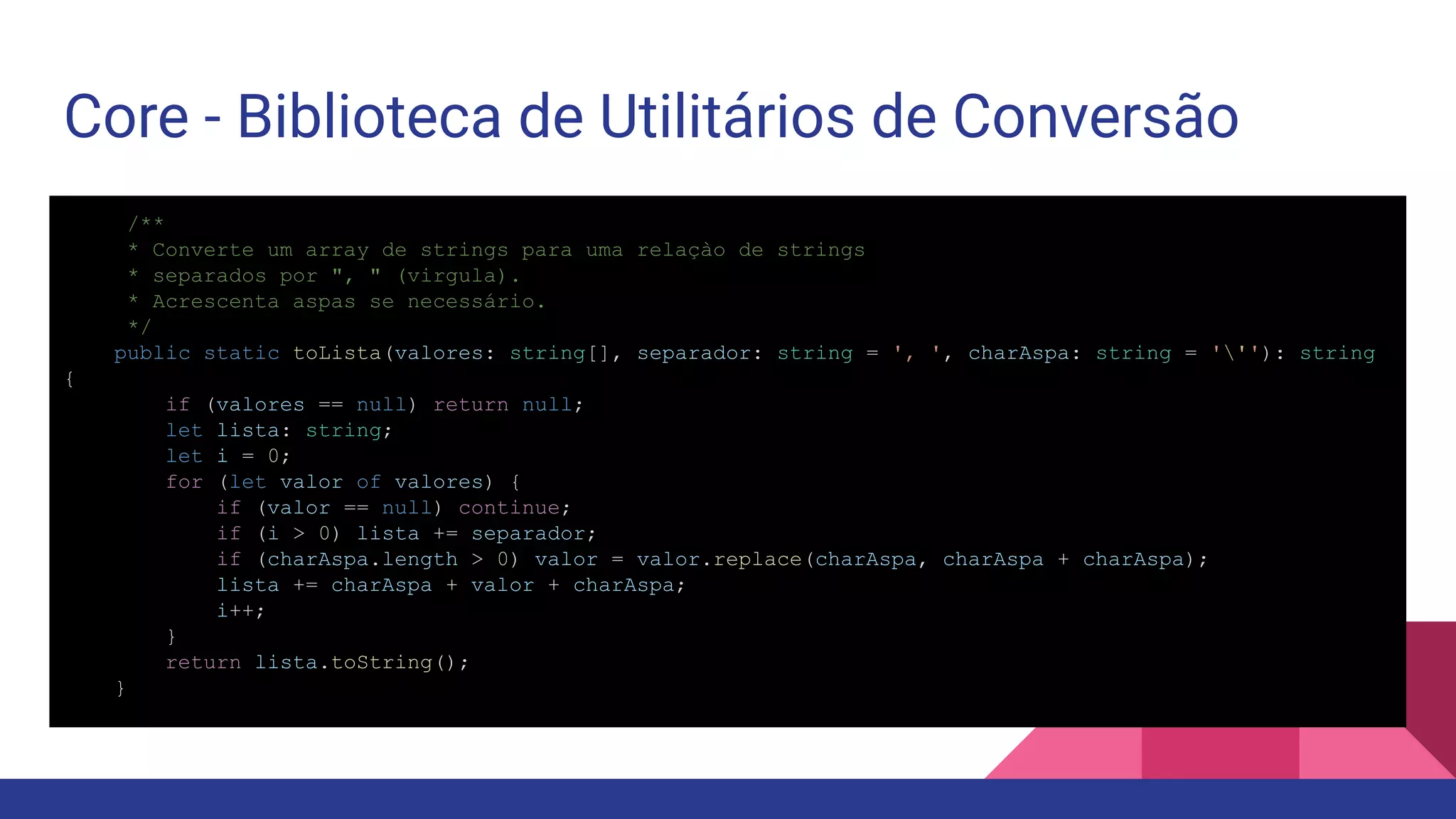 Core - Biblioteca de Utilitários de Conversão /** * Converte um array de strings para uma relaçào de strings * separados por ", " (virgula). * Acrescenta aspas se necessário. */ public static toLista(valores: string[], separador: string = ', ', charAspa: string = '''): string { if (valores == null) return null; let lista: string; let i = 0; for (let valor of valores) { if (valor == null) continue; if (i > 0) lista += separador; if (charAspa.length > 0) valor = valor.replace(charAspa, charAspa + charAspa); lista += charAspa + valor + charAspa; i++; } return lista.toString(); } 
