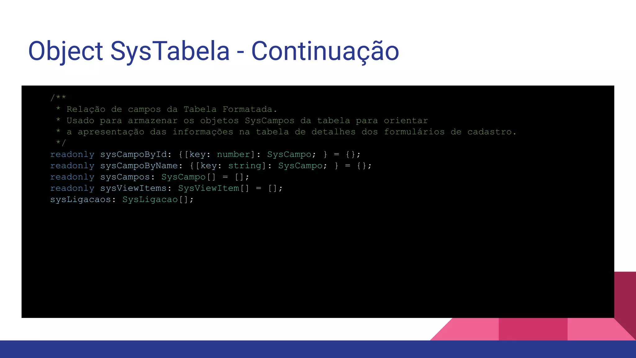 Object SysTabela - Continuação /** * Relação de campos da Tabela Formatada. * Usado para armazenar os objetos SysCampos da tabela para orientar * a apresentação das informações na tabela de detalhes dos formulários de cadastro. */ readonly sysCampoById: {[key: number]: SysCampo; } = {}; readonly sysCampoByName: {[key: string]: SysCampo; } = {}; readonly sysCampos: SysCampo[] = []; readonly sysViewItems: SysViewItem[] = []; sysLigacaos: SysLigacao[]; 