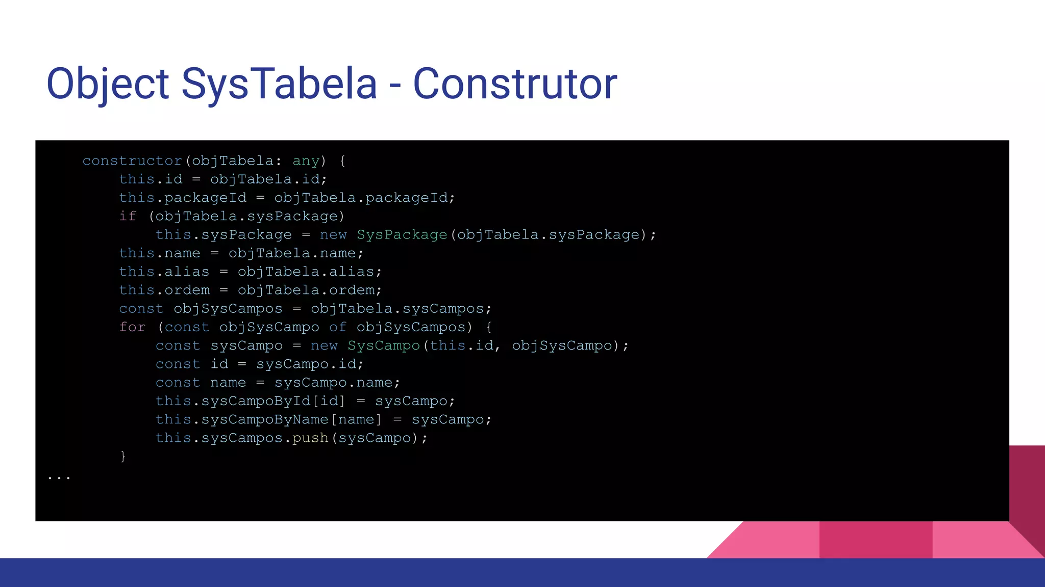 Object SysTabela - Construtor constructor(objTabela: any) { this.id = objTabela.id; this.packageId = objTabela.packageId; if (objTabela.sysPackage) this.sysPackage = new SysPackage(objTabela.sysPackage); this.name = objTabela.name; this.alias = objTabela.alias; this.ordem = objTabela.ordem; const objSysCampos = objTabela.sysCampos; for (const objSysCampo of objSysCampos) { const sysCampo = new SysCampo(this.id, objSysCampo); const id = sysCampo.id; const name = sysCampo.name; this.sysCampoById[id] = sysCampo; this.sysCampoByName[name] = sysCampo; this.sysCampos.push(sysCampo); } ... 
