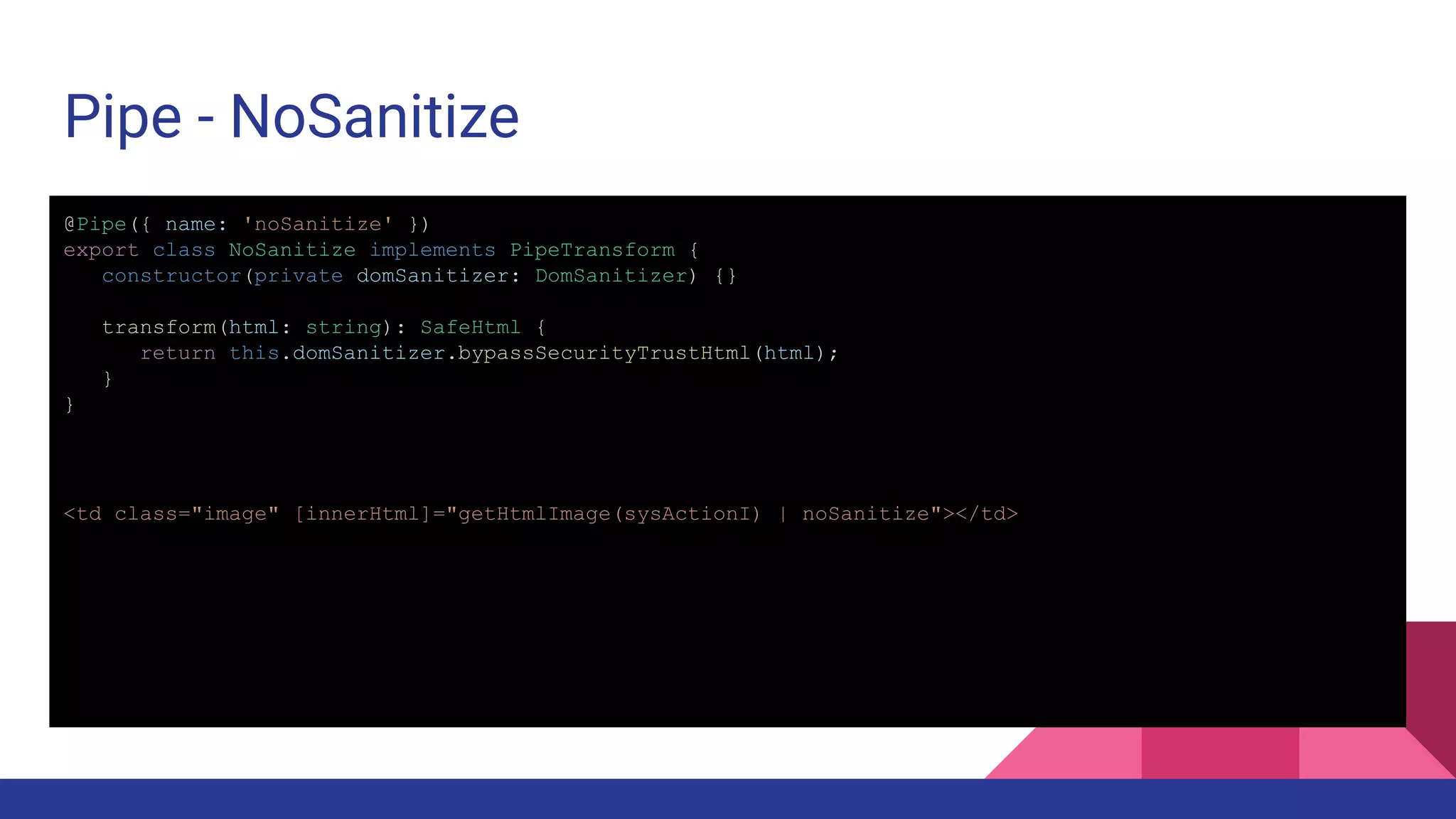 Pipe - NoSanitize @Pipe({ name: 'noSanitize' }) export class NoSanitize implements PipeTransform { constructor(private domSanitizer: DomSanitizer) {} transform(html: string): SafeHtml { return this.domSanitizer.bypassSecurityTrustHtml(html); } } <td class="image" [innerHtml]="getHtmlImage(sysActionI) | noSanitize"></td> 