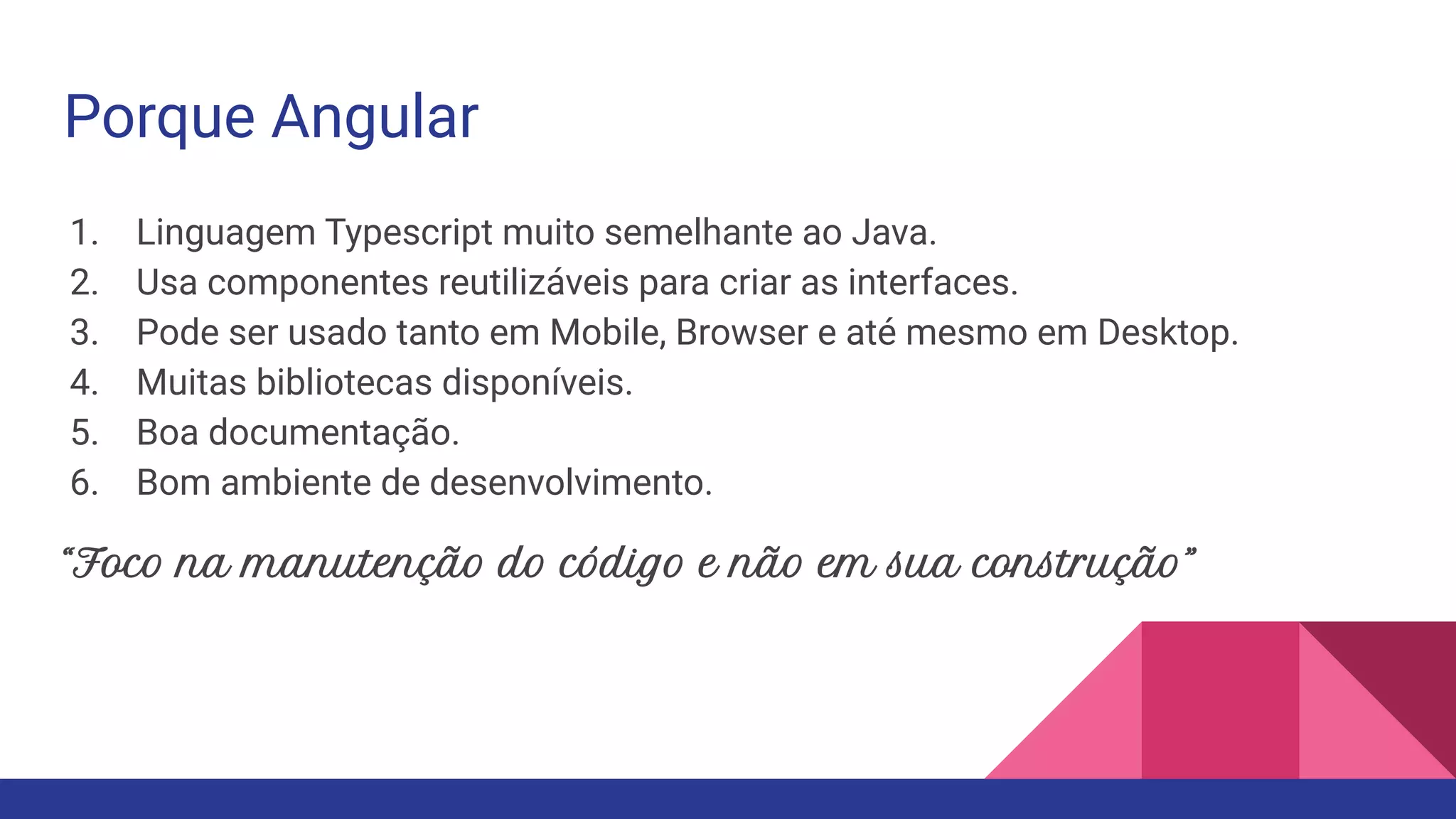 Porque Angular 1. Linguagem Typescript muito semelhante ao Java. 2. Usa componentes reutilizáveis para criar as interfaces. 3. Pode ser usado tanto em Mobile, Browser e até mesmo em Desktop. 4. Muitas bibliotecas disponíveis. 5. Boa documentação. 6. Bom ambiente de desenvolvimento. “Foco na manutenção do código e não em sua construção” 