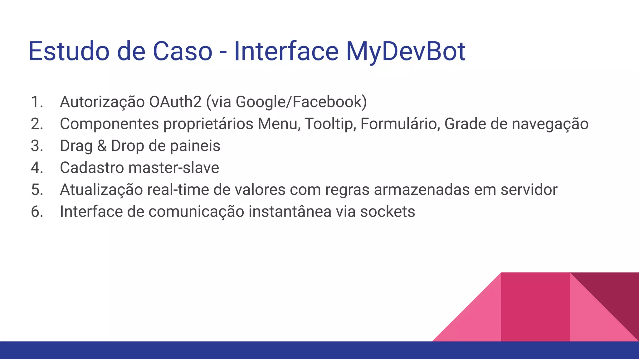 Estudo de Caso - Interface MyDevBot 1. Autorização OAuth2 (via Google/Facebook) 2. Componentes proprietários Menu, Tooltip, Formulário, Grade de navegação 3. Drag & Drop de paineis 4. Cadastro master-slave 5. Atualização real-time de valores com regras armazenadas em servidor 6. Interface de comunicação instantânea via sockets 