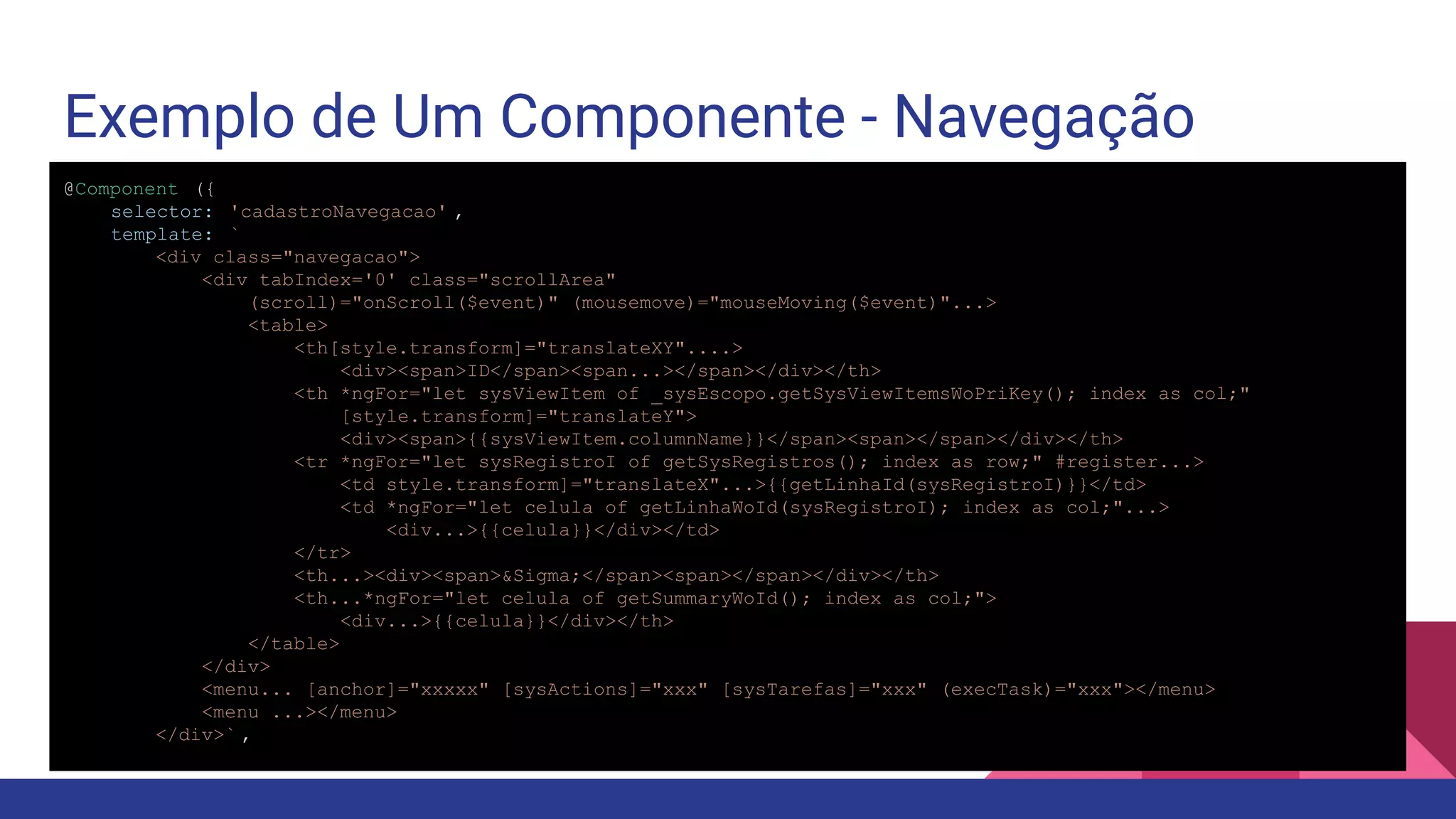 Exemplo de Um Componente - Navegação @Component ({ selector: 'cadastroNavegacao' , template: ` <div class="navegacao"> <div tabIndex='0' class="scrollArea" (scroll)="onScroll($event)" (mousemove)="mouseMoving($event)"...> <table> <th[style.transform]="translateXY"....> <div><span>ID</span><span...></span></div></th> <th *ngFor="let sysViewItem of _sysEscopo.getSysViewItemsWoPriKey(); index as col;" [style.transform]="translateY"> <div><span>{{sysViewItem.columnName}}</span><span></span></div></th> <tr *ngFor="let sysRegistroI of getSysRegistros(); index as row;" #register...> <td style.transform]="translateX"...>{{getLinhaId(sysRegistroI)}}</td> <td *ngFor="let celula of getLinhaWoId(sysRegistroI); index as col;"...> <div...>{{celula}}</div></td> </tr> <th...><div><span>&Sigma;</span><span></span></div></th> <th...*ngFor="let celula of getSummaryWoId(); index as col;"> <div...>{{celula}}</div></th> </table> </div> <menu... [anchor]="xxxxx" [sysActions]="xxx" [sysTarefas]="xxx" (execTask)="xxx"></menu> <menu ...></menu> </div>` , 