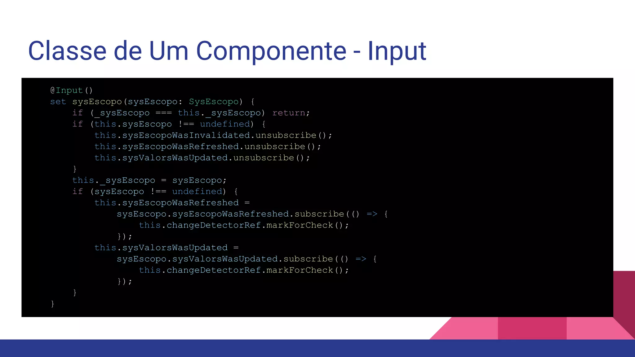 Classe de Um Componente - Input @Input() set sysEscopo(sysEscopo: SysEscopo) { if (_sysEscopo === this._sysEscopo) return; if (this.sysEscopo !== undefined) { this.sysEscopoWasInvalidated.unsubscribe(); this.sysEscopoWasRefreshed.unsubscribe(); this.sysValorsWasUpdated.unsubscribe(); } this._sysEscopo = sysEscopo; if (sysEscopo !== undefined) { this.sysEscopoWasRefreshed = sysEscopo.sysEscopoWasRefreshed.subscribe(() => { this.changeDetectorRef.markForCheck(); }); this.sysValorsWasUpdated = sysEscopo.sysValorsWasUpdated.subscribe(() => { this.changeDetectorRef.markForCheck(); }); } } 