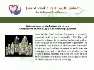 Live Animal Traps South Dakota
Family Operated Small Business
Welcome to our newly designed site for your
Complete Line of Animal Capture and Handling Equipment
Heart of the Earth Animal Equipment is a family
operated small business started in 1996. The goal
was and continues to be to offer the highest quality,
most humane animal management equipment on
the market. We believe in personalized customer
service, we work with our customers so they obtain
best equipment suited for their individual needs. As
we are a family oriented business, we won’t always
be by the phone but please leave a message or email
us, we usually get back the same day.
 