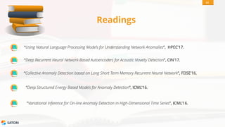SATORI
Readings
“Using Natural Language Processing Models for Understanding Network Anomalies”, HPEC’17.
51
“Deep Recurrent Neural Network-Based Autoencoders for Acoustic Novelty Detection”, CIN’17.
“Collective Anomaly Detection based on Long Short Term Memory Recurrent Neural Network”, FDSE’16.
“Deep Structured Energy Based Models for Anomaly Detection”, ICML’16.
“Variational Inference for On-line Anomaly Detection in High-Dimensional Time Series”, ICML’16.
 