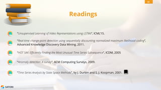 SATORI
Readings
“Anomaly detection: A survey”, ACM Computing Surveys, 2009.
“Time Series Analysis by State Space Methods”, by J. Durbin and S. J. Koopman, 2001.
53
“HOT SAX: Efficiently Finding the Most Unusual Time Series Subsequence”, ICDM, 2005
“Real-time change-point detection using sequentially discounting normalized maximum likelihood coding”,
Advanced Knowledge Discovery Data Mining, 2011.
“Unsupervised Learning of Video Representations using LSTMs”, ICML’15.
 