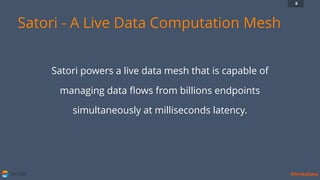 SATORI #StrataData
6
Satori - A Live Data Computation Mesh
Satori powers a live data mesh that is capable of
managing data ﬂows from billions endpoints
simultaneously at milliseconds latency.
 
