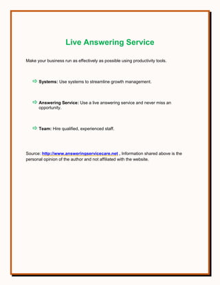 Live Answering Service
Make your business run as effectively as possible using productivity tools.
 Systems: Use systems to streamline growth management.
 Answering Service: Use a live answering service and never miss an
opportunity.
 Team: Hire qualified, experienced staff.
Source: http://www.answeringservicecare.net , Information shared above is the
personal opinion of the author and not affiliated with the website.
 