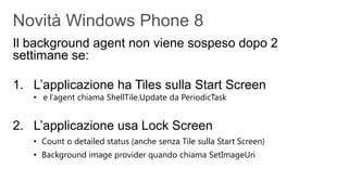 Il background agent non viene sospeso dopo 2
settimane se:

1. L’applicazione ha Tiles sulla Start Screen
   • e l’agent chiama ShellTile.Update da PeriodicTask


2. L’applicazione usa Lock Screen
   • Count o detailed status (anche senza Tile sulla Start Screen)
   • Background image provider quando chiama SetImageUri
 