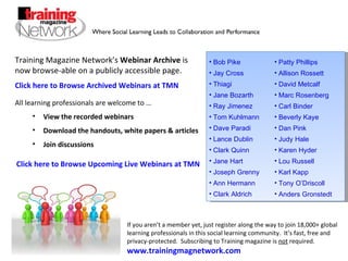 Training Magazine Network’s  Webinar Archive  is now browse-able on a publicly accessible page. Click here to Browse Archived Webinars at TMN  ,[object Object],[object Object],[object Object],[object Object],If you aren’t a member yet, just register along the way to join 18,000+ global learning professionals in this social learning community.  It’s fast, free and privacy-protected.  Subscribing to Training magazine is  not  required. www.trainingmagnetwork.com   Click here to Browse  Upcoming Live  Webinars at TMN  ,[object Object],[object Object],[object Object],[object Object],[object Object],[object Object],[object Object],[object Object],[object Object],[object Object],[object Object],[object Object],[object Object],[object Object],[object Object],[object Object],[object Object],[object Object],[object Object],[object Object],[object Object],[object Object],[object Object],[object Object],[object Object],[object Object]