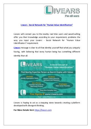 Livears - Social Network for "Human Value Identification"
Livears will connect you to the nearby real time users and would willing
offer you their knowledge according to your requirement, problems the
way you input your Livears - Social Network for "Human Value
Identification" requirement.
Livears message is clear to all that identity yourself that what you uniquely
having, with believing that every human being has something different
identity than all.
Livears is hoping to act as a stepping stone towards creating a platform
developed with divergent thinking.
For More Details Visit: https://livears.com
 