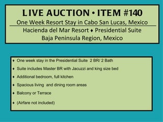 L IVE A UC TION • ITE M #140
  One Week Resort Stay in Cabo San Lucas, Mexico
    Hacienda del Mar Resort ♦ Presidential Suite
          Baja Peninsula Region, Mexico


♦ One week stay in the Presidential Suite 2 BR/ 2 Bath

♦ Suite includes Master BR with Jacuzzi and king size bed

♦ Additional bedroom, full kitchen
♦ Spacious living and dining room areas

♦ Balcony or Terrace

♦ (Airfare not included)
 