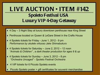 L IVE A UC TION • ITE M #142
                 Spoleto Festival USA
              L uxury VIP 4-Day G etaway

♦ 4 Day – 3 Night Stay at luxury downtown penthouse near King Street

♦ Penthouse located on Queen & LeGare Street in the Crafts House
♦ 4 Spoleto tickets for Friday - June 1, 2012 - 9 pm
  Performance by ukulele virtuoso Jake Shimabukuro

♦ 4 Spoleto tickets for Saturday – June 2, 2012 – 12 noon
  “Animals & Children” , a dark theater production for ages 8 & up

♦ 4 Spoleto tickets for Sunday – June 3, 2012 – 8 pm
   “Orchestra Uncaged” - Spoleto Festival Orchestra

♦ 4 VIP tickets for 6 Piccolo Spoleto events
♦ Piccolo Spoleto poster + gift certificates for souvenir merchandise
 