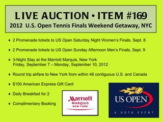 L IVE A UC TION • ITE M #169
2012 U.S. Open Tennis Finals Weekend Getaway, NYC

♦ 2 Promenade tickets to US Open Saturday Night Women’s Finals, Sept. 8

♦ 2 Promenade tickets to US Open Sunday Afternoon Men’s Finals, Sept. 9

♦ 3-Night Stay at the Marriott Marquis, New York
  Friday, September 7 – Monday, September 10, 2012

♦ Round trip airfare to New York from within 48 contiguous U.S. and Canada

♦ $150 American Express Gift Card

♦ Daily Breakfast for 2

♦ Complimentary Booking
 