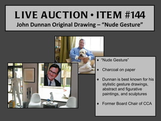 L IVE A UC TION • ITE M #144
John Dunnan Original Drawing – “Nude Gesture”




                            ♦ “Nude Gesture”

                            ♦ Charcoal on paper

                            ♦ Dunnan is best known for his
                              stylistic gesture drawings,
                              abstract and figurative
                              paintings, and sculptures

                            ♦ Former Board Chair of CCA
 