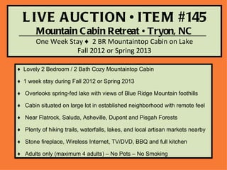 L IVE A UC TION • ITE M #145
       Mountain C abin Retreat • Tryon, NC
       One Week Stay ♦ 2 BR Mountaintop Cabin on Lake
                  Fall 2012 or Spring 2013

♦ Lovely 2 Bedroom / 2 Bath Cozy Mountaintop Cabin

♦ 1 week stay during Fall 2012 or Spring 2013

♦ Overlooks spring-fed lake with views of Blue Ridge Mountain foothills

♦ Cabin situated on large lot in established neighborhood with remote feel

♦ Near Flatrock, Saluda, Asheville, Dupont and Pisgah Forests

♦ Plenty of hiking trails, waterfalls, lakes, and local artisan markets nearby

♦ Stone fireplace, Wireless Internet, TV/DVD, BBQ and full kitchen

♦ Adults only (maximum 4 adults) – No Pets – No Smoking
 