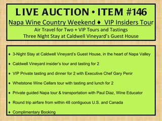 L IVE A UC TION • ITE M #146
Napa Wine Country Weekend ♦ VIP Insiders Tour
            Air Travel for Two + VIP Tours and Tastings
        Three Night Stay at Caldwell Vineyard’s Guest House


♦ 3-Night Stay at Caldwell Vineyard’s Guest House, in the heart of Napa Valley

♦ Caldwell Vineyard insider’s tour and tasting for 2

♦ VIP Private tasting and dinner for 2 with Executive Chef Gary Penir

♦ Whetstone Wine Cellars tour with tasting and lunch for 2

♦ Private guided Napa tour & transportation with Paul Diaz, Wine Educator

♦ Round trip airfare from within 48 contiguous U.S. and Canada

♦ Complimentary Booking
 