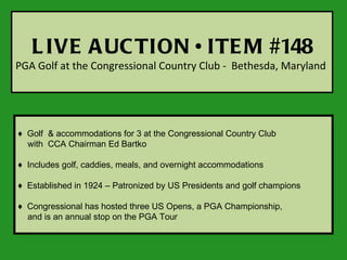 L IVE A UC TION • ITE M #148
PGA Golf at the Congressional Country Club - Bethesda, Maryland




♦ Golf & accommodations for 3 at the Congressional Country Club
  with CCA Chairman Ed Bartko

♦ Includes golf, caddies, meals, and overnight accommodations

♦ Established in 1924 – Patronized by US Presidents and golf champions

♦ Congressional has hosted three US Opens, a PGA Championship,
  and is an annual stop on the PGA Tour
 
