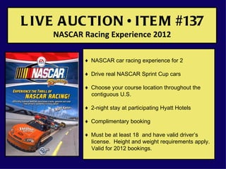 L IVE A UC TION • ITE M #137
    NASCAR Racing Experience 2012

           ♦ NASCAR car racing experience for 2

           ♦ Drive real NASCAR Sprint Cup cars

           ♦ Choose your course location throughout the
             contiguous U.S.

           ♦ 2-night stay at participating Hyatt Hotels

           ♦ Complimentary booking

           ♦ Must be at least 18 and have valid driver’s
             license. Height and weight requirements apply.
             Valid for 2012 bookings.
 