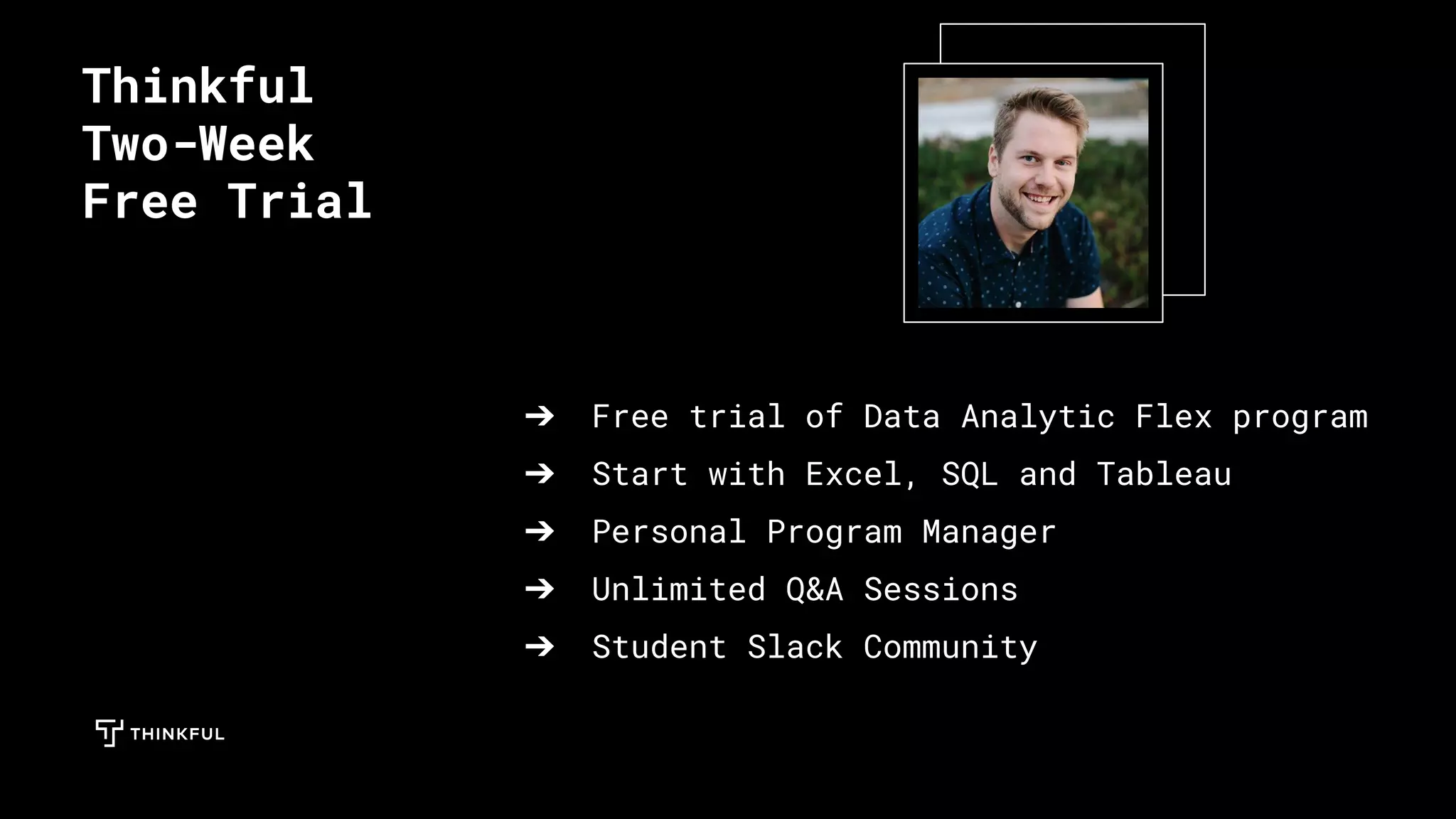 ➔ Free trial of Data Analytic Flex program
➔ Start with Excel, SQL and Tableau
➔ Personal Program Manager
➔ Unlimited Q&A Sessions
➔ Student Slack Community
Thinkful
Two-Week
Free Trial
 