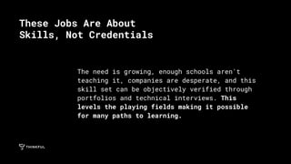 The need is growing, enough schools aren't
teaching it, companies are desperate, and this
skill set can be objectively verified through
portfolios and technical interviews. This
levels the playing fields making it possible
for many paths to learning.
These Jobs Are About
Skills, Not Credentials
 