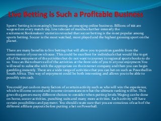 Sports’ betting is increasingly becoming an emerging online business. Billions of $$$ are 
wagered on every match day. Live telecast of matches further intensify the 
excitement.Bookmakers' statistics revealed that soccer betting is the most popular among 
sports betting. Soccer is the most watched, most played and the highest grossing sport on the 
planet. 
There are many benefits to live betting that will allow you to position gamble from the 
convenience of your own house. This could be excellent for individuals that would like to get 
all of the enjoyment of the activities but do not want to journey to regional sports books to do 
so. You can then observe all of the activities at the front side of you tv at your enjoyment.You 
will need to subscribe with the appropriate on the internet company and then you can begin 
gambling instantly. There are a wide range of activities that you can bet on such as Powerball in 
South Africa. This way of enjoyment could be both interesting and allows you to be able to 
possibly win cash. 
You could put cash on many factors of a certain activity such as who will win the experience, 
which will come second and in some circumstances what the ultimate ranking will be. This 
gives the gamers many different choices to consider when putting levels.Waging can be done 
on horse, soccer activities, punching suits and many more activities. Each activity will have 
certain possibilities and payment. You should create sure that you are conscious of each of the 
different affiliate payouts before putting a bet on Powerball. 
 