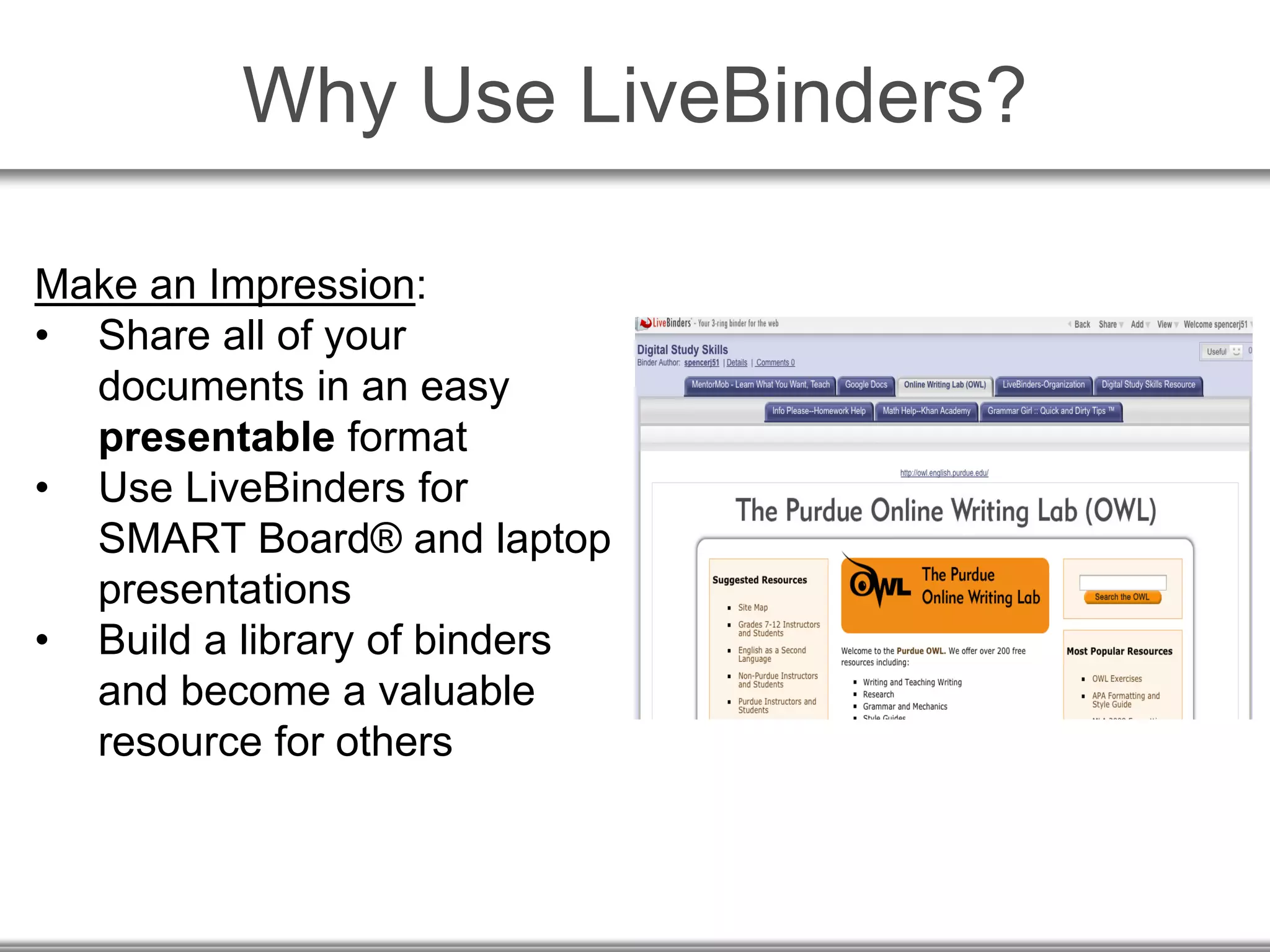 Why Use LiveBinders?
Make an Impression:
• Share all of your
documents in an easy
presentable format
• Use LiveBinders for
SMART Board® and laptop
presentations
• Build a library of binders
and become a valuable
resource for others
 