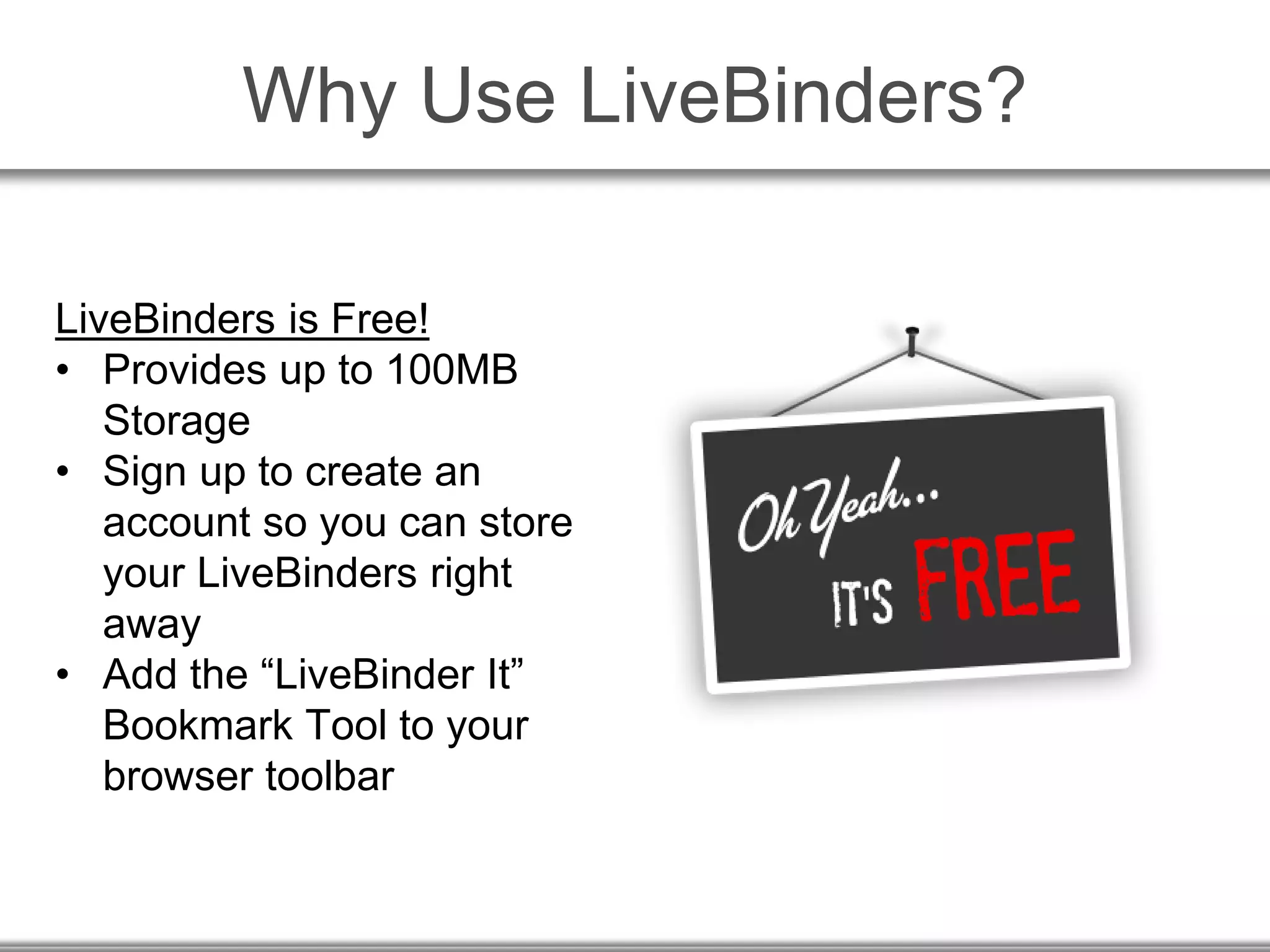 Why Use LiveBinders?
LiveBinders is Free!
• Provides up to 100MB
Storage
• Sign up to create an
account so you can store
your LiveBinders right
away
• Add the “LiveBinder It”
Bookmark Tool to your
browser toolbar
 