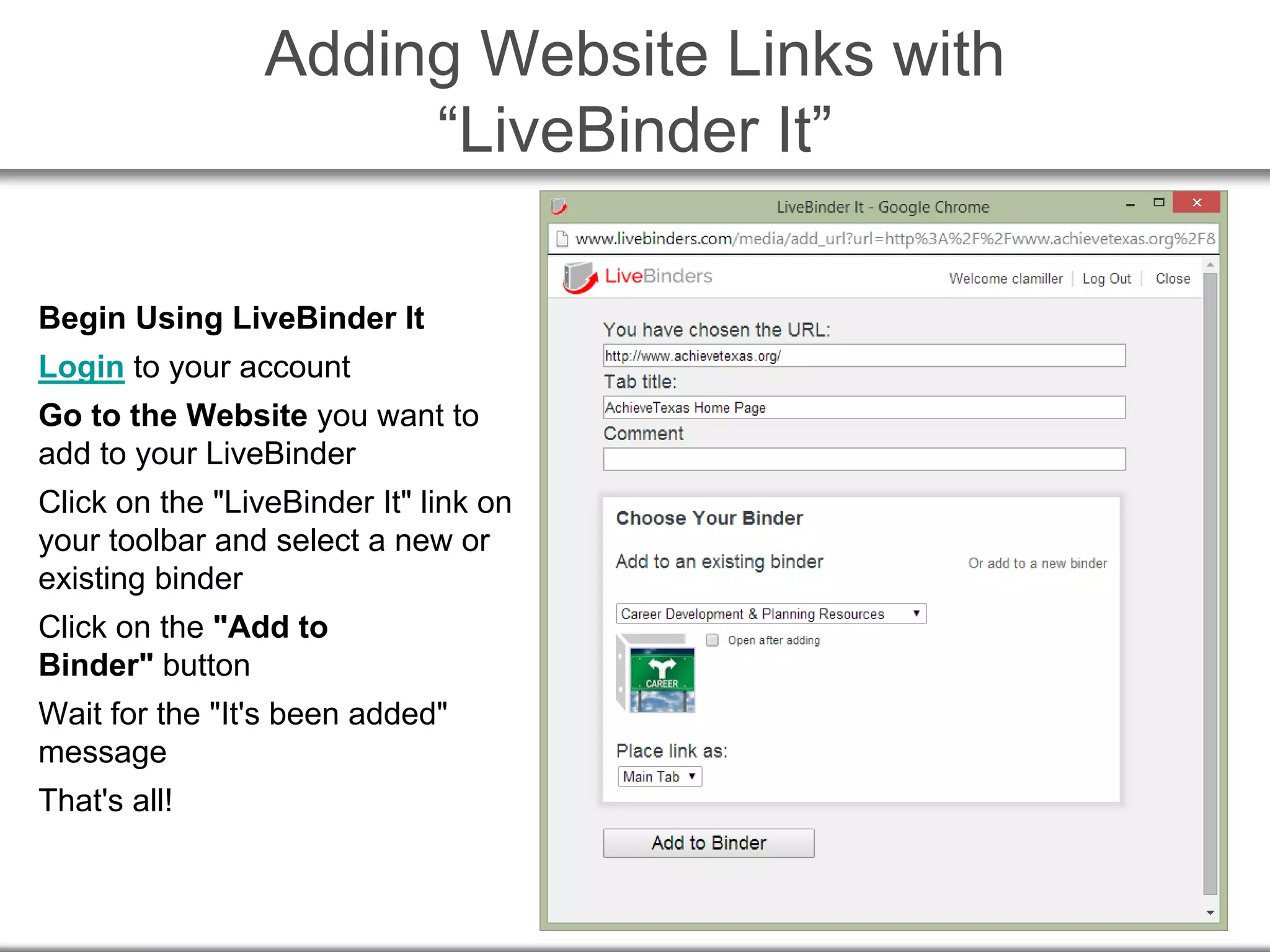 Adding Website Links with
“LiveBinder It”
Begin Using LiveBinder It
Login to your account
Go to the Website you want to
add to your LiveBinder
Click on the "LiveBinder It" link on
your toolbar and select a new or
existing binder
Click on the "Add to
Binder" button
Wait for the "It's been added"
message
That's all!
 