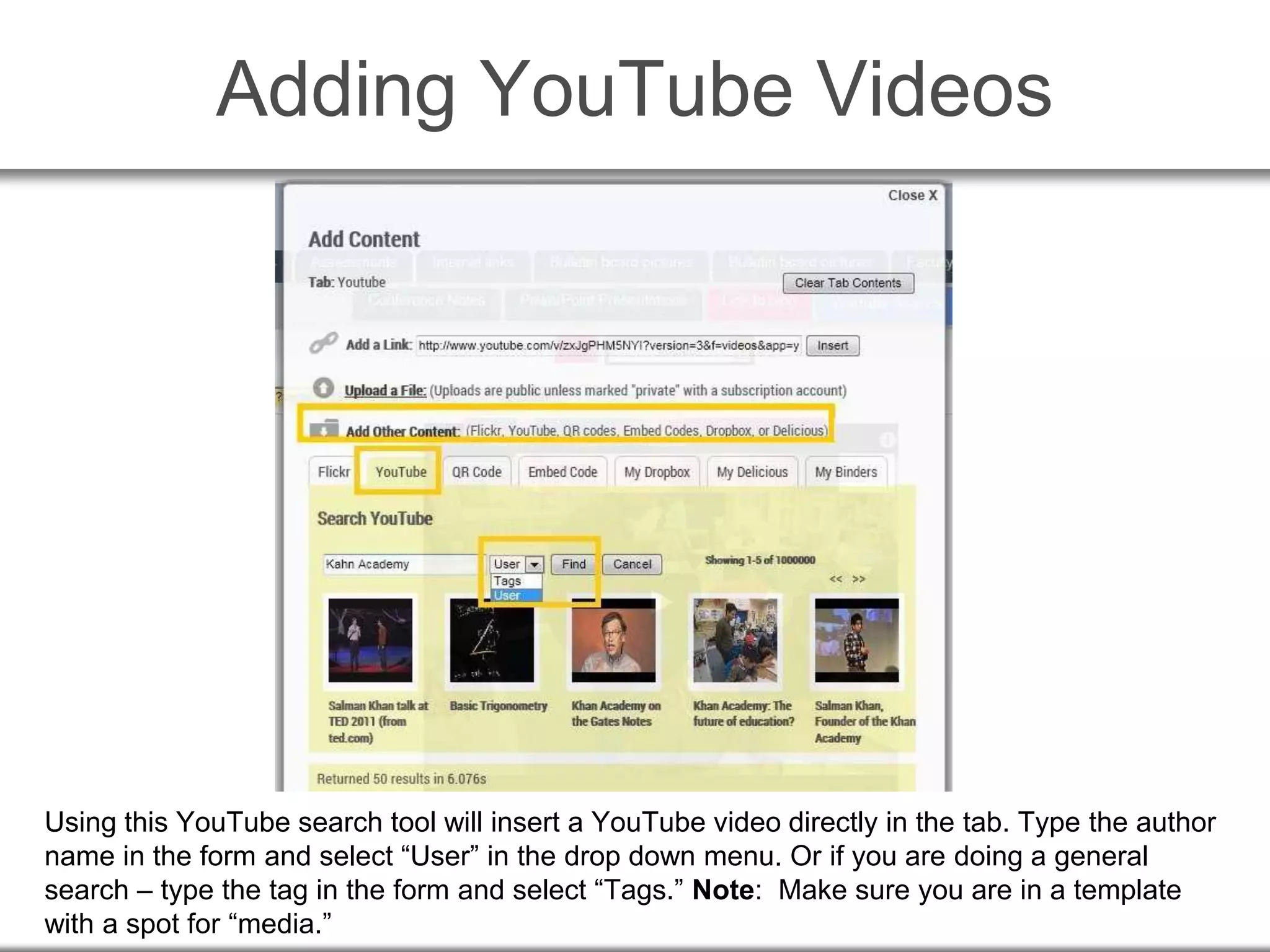 Adding YouTube Videos
Using this YouTube search tool will insert a YouTube video directly in the tab. Type the author
name in the form and select “User” in the drop down menu. Or if you are doing a general
search – type the tag in the form and select “Tags.” Note: Make sure you are in a template
with a spot for “media.”
 