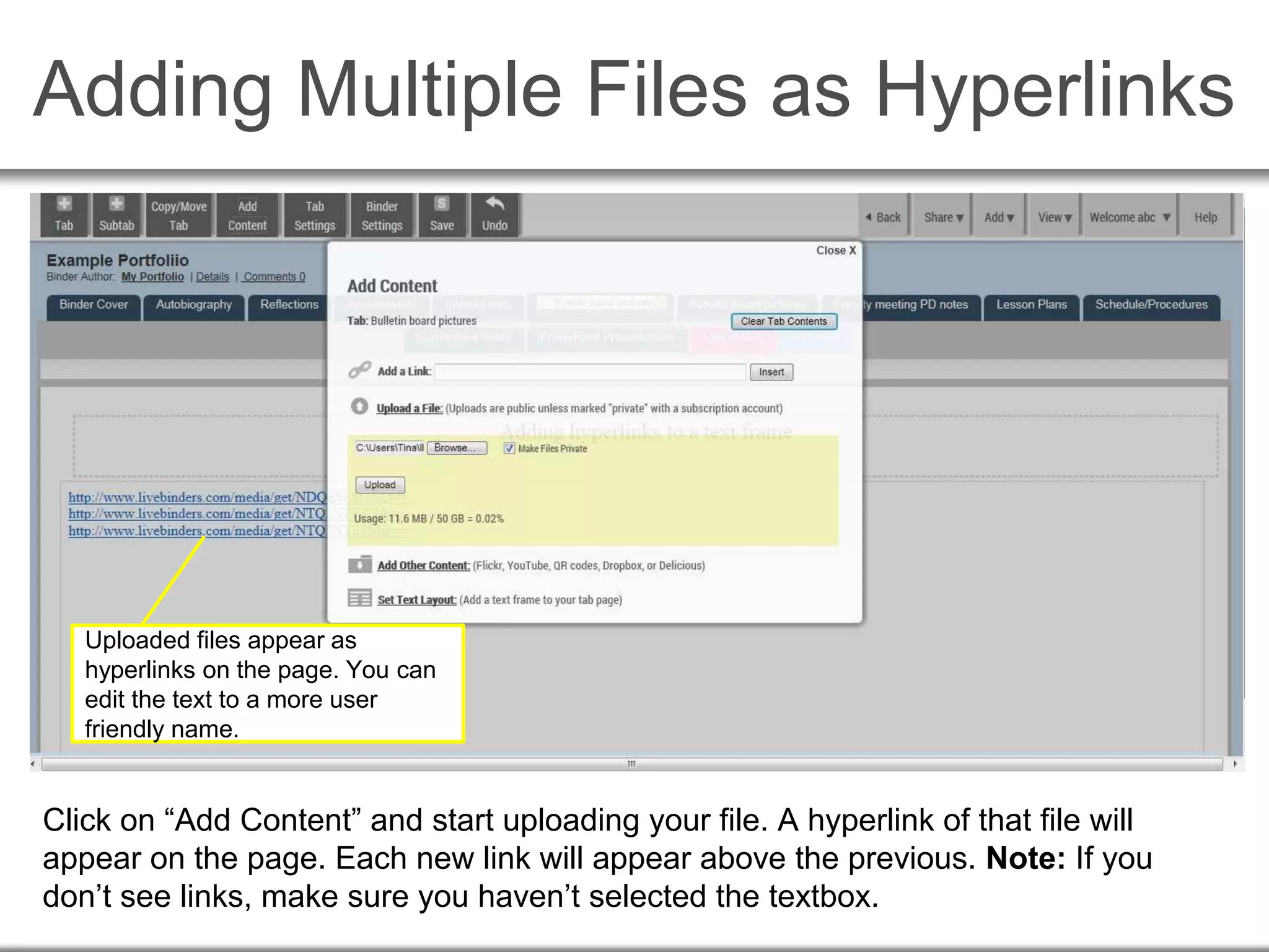 Adding Multiple Files as Hyperlinks
Click on “Add Content” and start uploading your file. A hyperlink of that file will
appear on the page. Each new link will appear above the previous. Note: If you
don’t see links, make sure you haven’t selected the textbox.
Uploaded files appear as
hyperlinks on the page. You can
edit the text to a more user
friendly name.
 