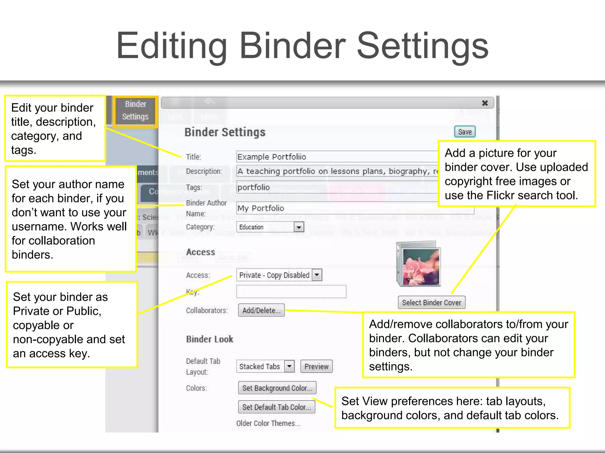 Editing Binder Settings
Edit your binder
title, description,
category, and
tags.
Set your author name
for each binder, if you
don’t want to use your
username. Works well
for collaboration
binders.
Set your binder as
Private or Public,
copyable or
non-copyable and set
an access key.
Add/remove collaborators to/from your
binder. Collaborators can edit your
binders, but not change your binder
settings.
Add a picture for your
binder cover. Use uploaded
copyright free images or
use the Flickr search tool.
Set View preferences here: tab layouts,
background colors, and default tab colors.
 