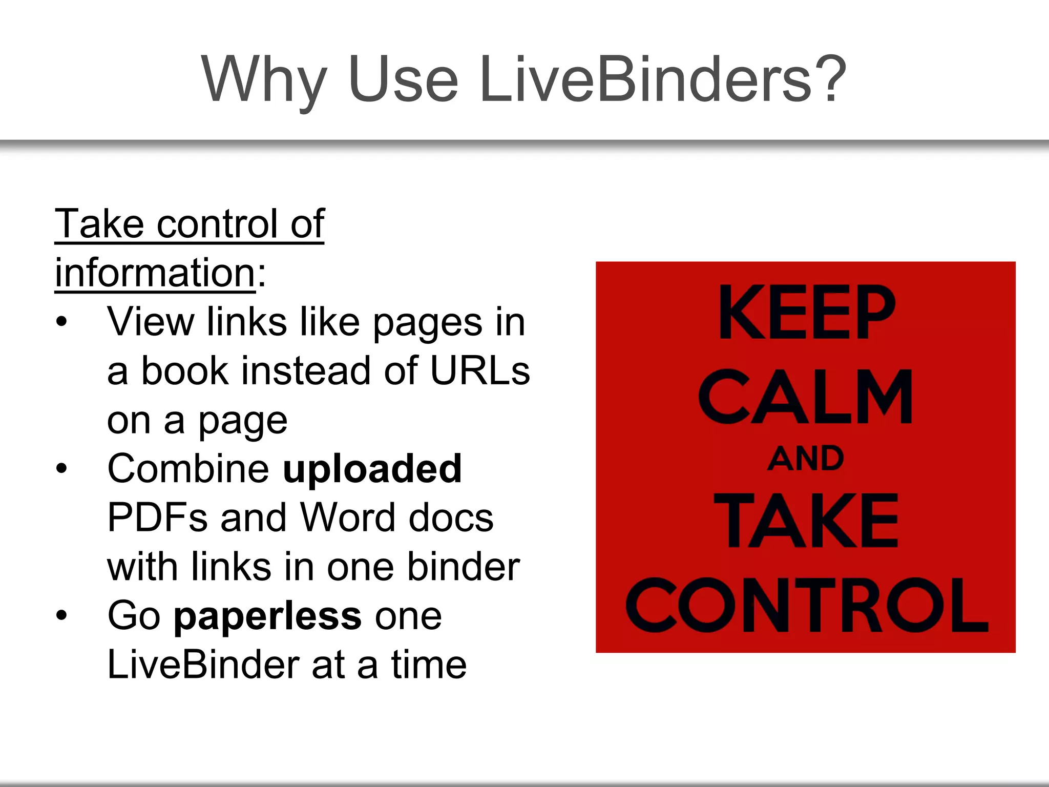 Why Use LiveBinders?
Take control of
information:
• View links like pages in
a book instead of URLs
on a page
• Combine uploaded
PDFs and Word docs
with links in one binder
• Go paperless one
LiveBinder at a time
 