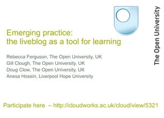 Emerging practice:  the liveblog as a tool for learning Rebecca Ferguson, The Open University, UK Gill Clough, The Open University, UK Doug Clow, The Open University, UK Anesa Hosein, Liverpool Hope University Participate here  – http://cloudworks.ac.uk/cloud/view/5321 