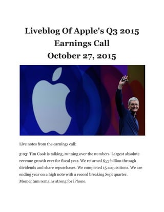 Liveblog Of Apple's Q3 2015
Earnings Call
October 27, 2015
Live notes from the earnings call:
5:03: Tim Cook is talking, running over the numbers. Largest absolute
revenue growth ever for fiscal year. We returned $53 billion through
dividends and share repurchases. We completed 15 acquisitions. We are
ending year on a high note with a record breaking Sept quarter.
Momentum remains strong for iPhone.
 